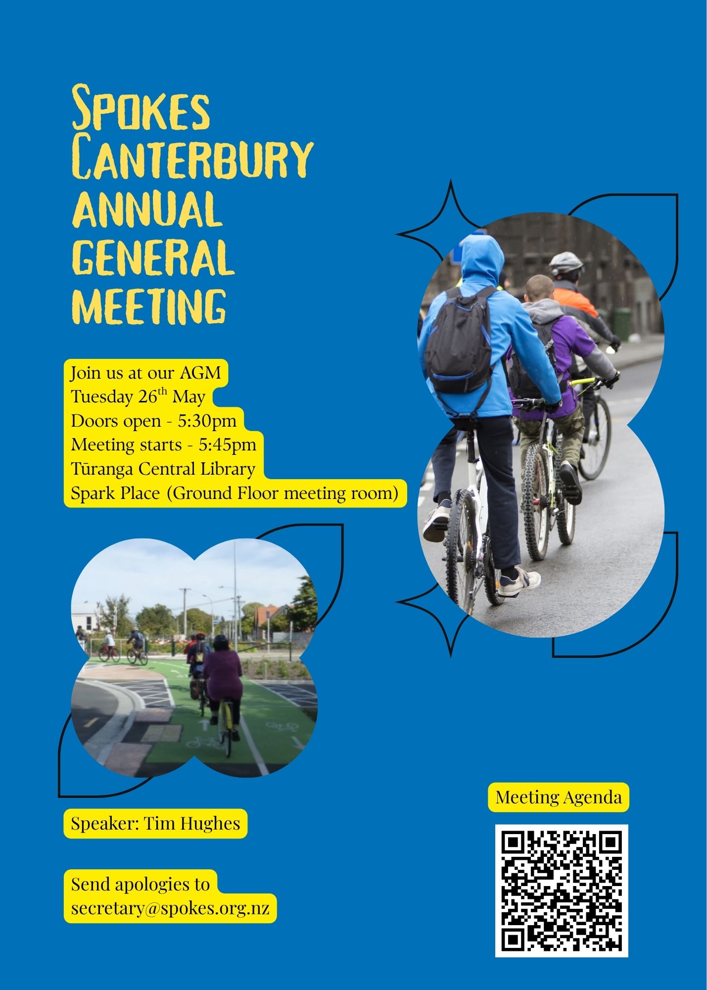 Poster with blue background
In yellow text, Spokes Canterbury Annual General Meeting
In black text below
Join us at our AGM
Tuesday 26h May
Doors open - 5:30pm
Meeting starts - 5:45pm
Turanga Central Library
Spark Place (Ground Floor meeting room)
Speaker: Tim Hughes
Send apologies to
secretary@spokes.org.nz
QR code with link to meeting agenda.
https://www.spokes.org.nz/2026/04/spokes-2024-annual-general-meeting-2/
Two photos with cyclists in cycling away from the camera.